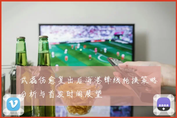 武磊伤愈复出后海港锋线轮换策略分析与首发时间展望
