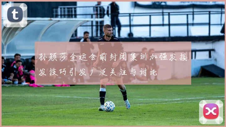 孙颖莎全运会前封闭集训加强发接发技巧引发广泛关注与讨论