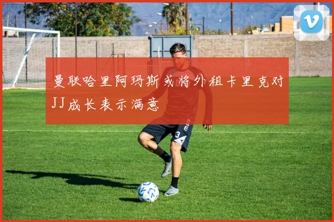 曼联哈里阿玛斯或将外租卡里克对JJ成长表示满意