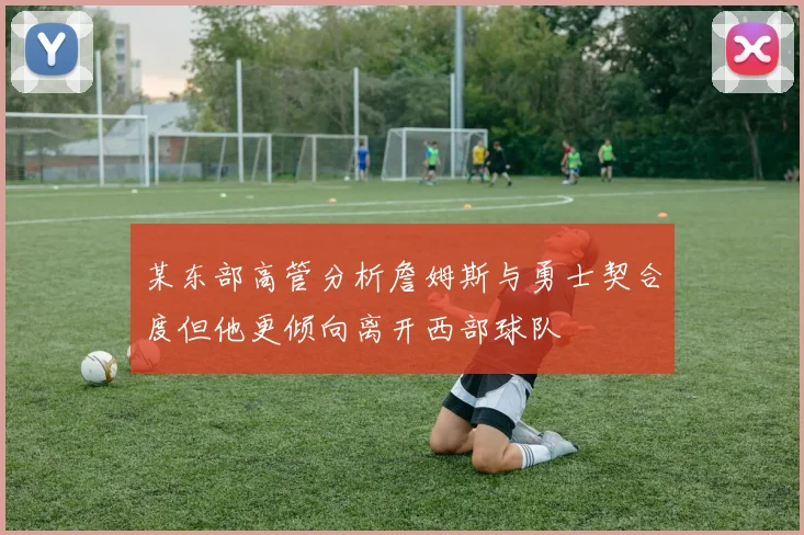 某东部高管分析詹姆斯与勇士契合度但他更倾向离开西部球队
