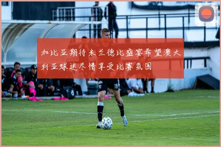 加比亚期待米兰德比盛宴希望澳大利亚球迷尽情享受比赛氛围