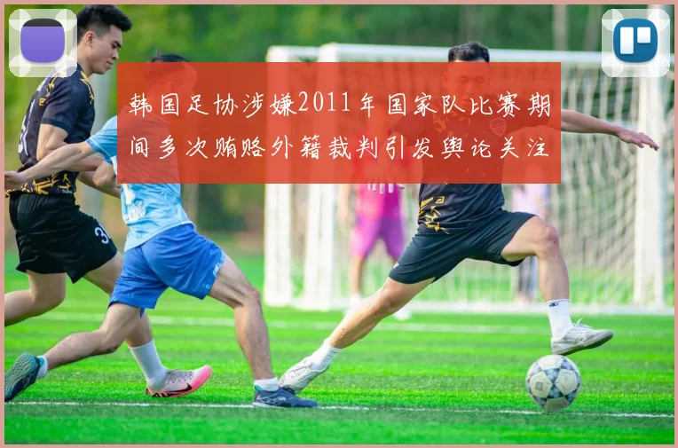 韩国足协涉嫌2011年国家队比赛期间多次贿赂外籍裁判引发舆论关注