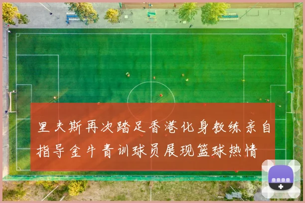 里夫斯再次踏足香港化身教练亲自指导金牛青训球员展现篮球热情
