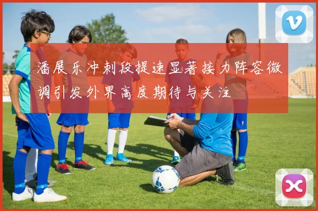 潘展乐冲刺段提速显著接力阵容微调引发外界高度期待与关注