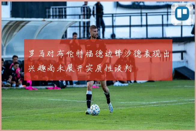 罗马对布伦特福德边锋沙德表现出兴趣尚未展开实质性谈判