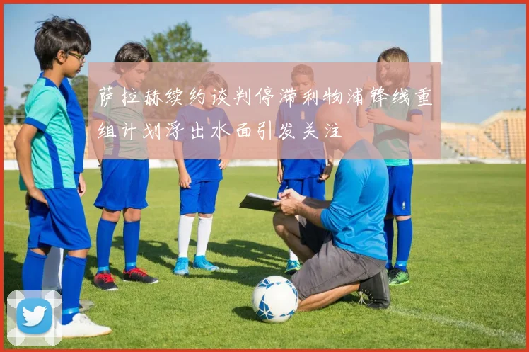 萨拉赫续约谈判停滞利物浦锋线重组计划浮出水面引发关注