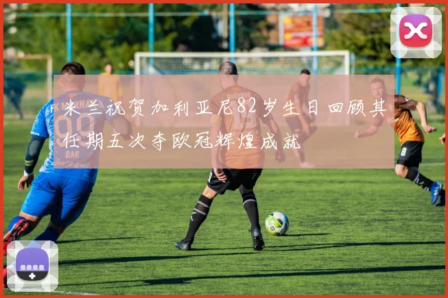 米兰祝贺加利亚尼82岁生日回顾其任期五次夺欧冠辉煌成就