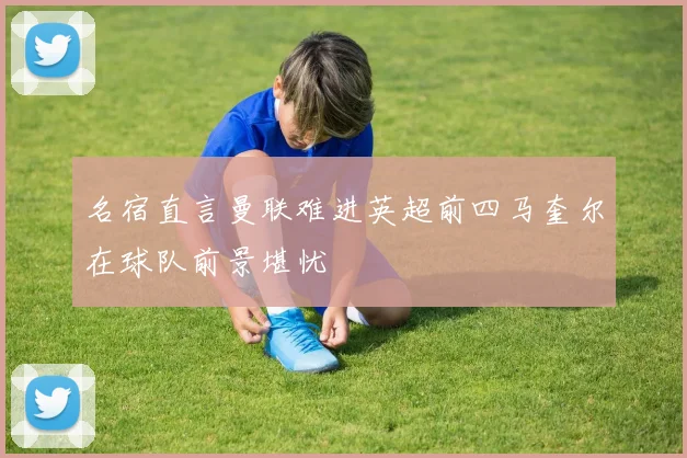 名宿直言曼联难进英超前四马奎尔在球队前景堪忧